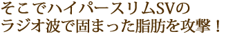 そこでハイパースリムSVのラジオ波で固まった脂肪を攻撃！
