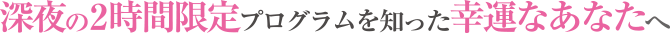 深夜の2時間限定プログラムを知った幸運なあなたへ