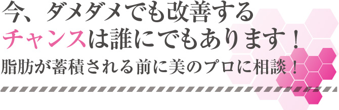 今、ダメダメでも改善するチャンスは誰にでもあります！脂肪が蓄積される前に美のプロに相談！