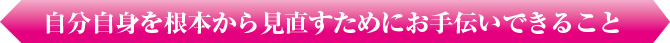 自分自身を根本から見直すために私たちがお手伝いできること