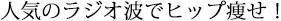 人気のラジオ波でヒップ痩せ！